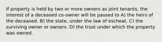 If property is held by two or more owners as joint tenants, the interest of a deceased co-owner will be passed to A) the heirs of the deceased. B) the state, under the law of escheat. C) the surviving owner or owners. D) the trust under which the property was owned.