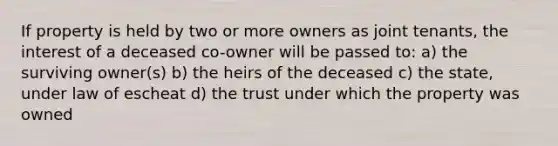 If property is held by two or more owners as joint tenants, the interest of a deceased co-owner will be passed to: a) the surviving owner(s) b) the heirs of the deceased c) the state, under law of escheat d) the trust under which the property was owned