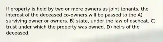 If property is held by two or more owners as joint tenants, the interest of the deceased co-owners will be passed to the A) surviving owner or owners. B) state, under the law of escheat. C) trust under which the property was owned. D) heirs of the deceased.