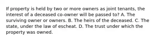 If property is held by two or more owners as joint tenants, the interest of a deceased co-owner will be passed to? A. The surviving owner or owners. B. The heirs of the deceased. C. The state, under the law of escheat. D. The trust under which the property was owned.