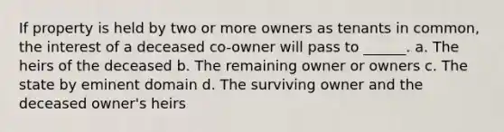 If property is held by two or more owners as tenants in common, the interest of a deceased co-owner will pass to ______. a. The heirs of the deceased b. The remaining owner or owners c. The state by eminent domain d. The surviving owner and the deceased owner's heirs