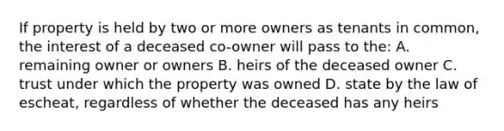 If property is held by two or more owners as tenants in common, the interest of a deceased co-owner will pass to the: A. remaining owner or owners B. heirs of the deceased owner C. trust under which the property was owned D. state by the law of escheat, regardless of whether the deceased has any heirs