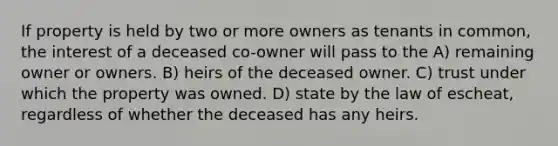 If property is held by two or more owners as tenants in common, the interest of a deceased co-owner will pass to the A) remaining owner or owners. B) heirs of the deceased owner. C) trust under which the property was owned. D) state by the law of escheat, regardless of whether the deceased has any heirs.