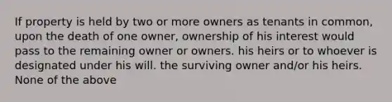 If property is held by two or more owners as tenants in common, upon the death of one owner, ownership of his interest would pass to the remaining owner or owners. his heirs or to whoever is designated under his will. the surviving owner and/or his heirs. None of the above