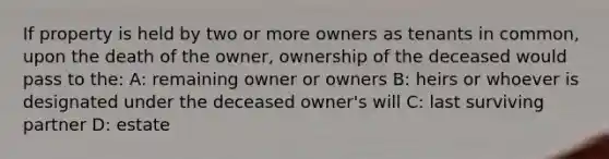 If property is held by two or more owners as tenants in common, upon the death of the owner, ownership of the deceased would pass to the: A: remaining owner or owners B: heirs or whoever is designated under the deceased owner's will C: last surviving partner D: estate