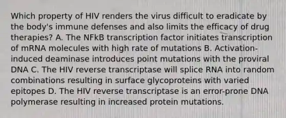 Which property of HIV renders the virus difficult to eradicate by the body's immune defenses and also limits the efficacy of drug therapies? A. The NFkB transcription factor initiates transcription of mRNA molecules with high rate of mutations B. Activation-induced deaminase introduces point mutations with the proviral DNA C. The HIV reverse transcriptase will splice RNA into random combinations resulting in surface glycoproteins with varied epitopes D. The HIV reverse transcriptase is an error-prone DNA polymerase resulting in increased protein mutations.