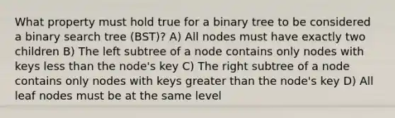 What property must hold true for a binary tree to be considered a binary search tree (BST)? A) All nodes must have exactly two children B) The left subtree of a node contains only nodes with keys less than the node's key C) The right subtree of a node contains only nodes with keys greater than the node's key D) All leaf nodes must be at the same level