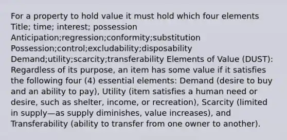 For a property to hold value it must hold which four elements Title; time; interest; possession Anticipation;regression;conformity;substitution Possession;control;excludability;disposability Demand;utility;scarcity;transferability Elements of Value (DUST): Regardless of its purpose, an item has some value if it satisfies the following four (4) essential elements: Demand (desire to buy and an ability to pay), Utility (item satisfies a human need or desire, such as shelter, income, or recreation), Scarcity (limited in supply—as supply diminishes, value increases), and Transferability (ability to transfer from one owner to another).