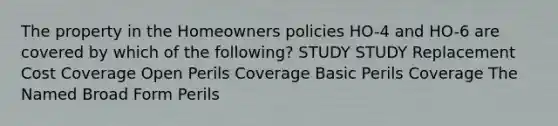 The property in the Homeowners policies HO-4 and HO-6 are covered by which of the following? STUDY STUDY Replacement Cost Coverage Open Perils Coverage Basic Perils Coverage The Named Broad Form Perils