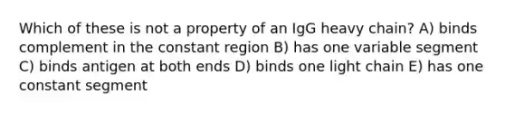 Which of these is not a property of an IgG heavy chain? A) binds complement in the constant region B) has one variable segment C) binds antigen at both ends D) binds one light chain E) has one constant segment