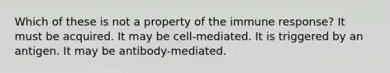 Which of these is not a property of the immune response? It must be acquired. It may be cell-mediated. It is triggered by an antigen. It may be antibody-mediated.