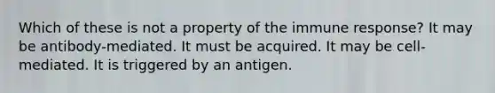 Which of these is not a property of the immune response? It may be antibody-mediated. It must be acquired. It may be cell-mediated. It is triggered by an antigen.