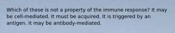Which of these is not a property of the immune response? It may be cell-mediated. It must be acquired. It is triggered by an antigen. It may be antibody-mediated.