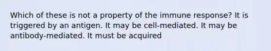 Which of these is not a property of the immune response? It is triggered by an antigen. It may be cell-mediated. It may be antibody-mediated. It must be acquired