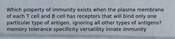 Which property of immunity exists when the plasma membrane of each T cell and B cell has receptors that will bind only one particular type of antigen, ignoring all other types of antigens? memory tolerance specificity versatility innate immunity