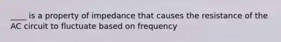 ____ is a property of impedance that causes the resistance of the AC circuit to fluctuate based on frequency