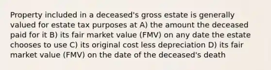 Property included in a deceased's gross estate is generally valued for estate tax purposes at A) the amount the deceased paid for it B) its fair market value (FMV) on any date the estate chooses to use C) its original cost less depreciation D) its fair market value (FMV) on the date of the deceased's death