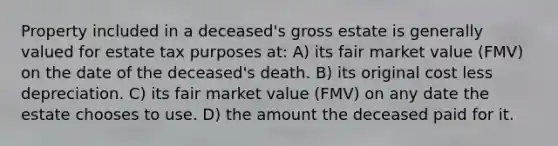 Property included in a deceased's gross estate is generally valued for estate tax purposes at: A) its fair market value (FMV) on the date of the deceased's death. B) its original cost less depreciation. C) its fair market value (FMV) on any date the estate chooses to use. D) the amount the deceased paid for it.