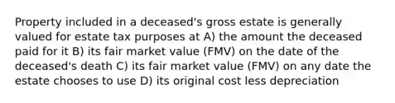 Property included in a deceased's gross estate is generally valued for estate tax purposes at A) the amount the deceased paid for it B) its fair market value (FMV) on the date of the deceased's death C) its fair market value (FMV) on any date the estate chooses to use D) its original cost less depreciation