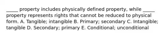 ​_____ property includes physically defined​ property, while​ _____ property represents rights that cannot be reduced to physical form. A. ​Tangible; intangible B. ​Primary; secondary C. ​Intangible; tangible D. ​Secondary; primary E. ​Conditional; unconditional