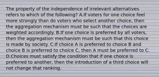 The property of the independence of irrelevant alternatives refers to which of the following? A.If voters for one choice feel more strongly than do voters who select another choice, then the aggregation mechanism must be such that the choices are weighted accordingly. B.If one choice is preferred by all voters, then the aggregation mechanism must be such that this choice is made by society. C.If choice A is preferred to choice B and choice B is preferred to choice C, then A must be preferred to C. D.Choices must satisfy the condition that if one choice is preferred to another, then the introduction of a third choice will not change that ranking.