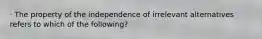 · The property of the independence of irrelevant alternatives refers to which of the following?