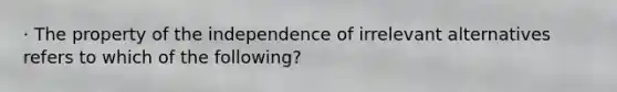 · The property of the independence of irrelevant alternatives refers to which of the following?