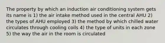 The property by which an induction air conditioning system gets its name is 1) the air intake method used in the central AHU 2) the types of AHU employed 3) the method by which chilled water circulates through cooling coils 4) the type of units in each zone 5) the way the air in the room is circulated