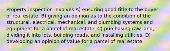 Property inspection involves A) ensuring good title to the buyer of real estate. B) giving an opinion as to the condition of the structural, electrical, mechanical, and plumbing systems and equipment for a parcel of real estate. C) purchasing raw land, dividing it into lots, building roads, and installing utilities. D) developing an opinion of value for a parcel of real estate.