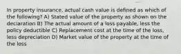 In property insurance, actual cash value is defined as which of the following? A) Stated value of the property as shown on the declaration B) The actual amount of a loss payable, less the policy deductible C) Replacement cost at the time of the loss, less depreciation D) Market value of the property at the time of the loss