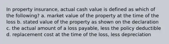 In property insurance, actual cash value is defined as which of the following? a. market value of the property at the time of the loss b. stated value of the property as shown on the declaration c. the actual amount of a loss payable, less the policy deductible d. replacement cost at the time of the loss, less depreciation