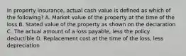 In property insurance, actual cash value is defined as which of the following? A. Market value of the property at the time of the loss B. Stated value of the property as shown on the declaration C. The actual amount of a loss payable, less the policy deductible D. Replacement cost at the time of the loss, less depreciation