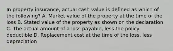 In property insurance, actual cash value is defined as which of the following? A. Market value of the property at the time of the loss B. Stated value of the property as shown on the declaration C. The actual amount of a loss payable, less the policy deductible D. Replacement cost at the time of the loss, less depreciation