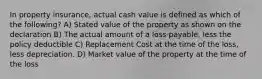 In property insurance, actual cash value is defined as which of the following? A) Stated value of the property as shown on the declaration B) The actual amount of a loss payable, less the policy deductible C) Replacement Cost at the time of the loss, less depreciation. D) Market value of the property at the time of the loss