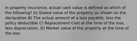 In property insurance, actual cash value is defined as which of the following? A) Stated value of the property as shown on the declaration B) The actual amount of a loss payable, less the policy deductible C) Replacement Cost at the time of the loss, less depreciation. D) Market value of the property at the time of the loss