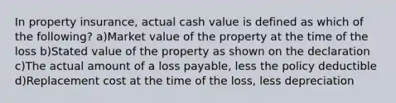 In property insurance, actual cash value is defined as which of the following? a)Market value of the property at the time of the loss b)Stated value of the property as shown on the declaration c)The actual amount of a loss payable, less the policy deductible d)Replacement cost at the time of the loss, less depreciation