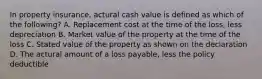 In property insurance, actural cash value is defined as which of the following? A. Replacement cost at the time of the loss, less depreciation B. Market value of the property at the time of the loss C. Stated value of the property as shown on the declaration D. The actural amount of a loss payable, less the policy deductible