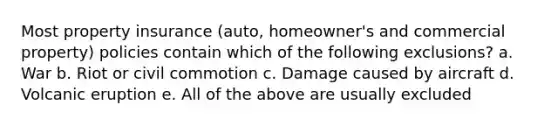 Most property insurance (auto, homeowner's and commercial property) policies contain which of the following exclusions? a. War b. Riot or civil commotion c. Damage caused by aircraft d. Volcanic eruption e. All of the above are usually excluded