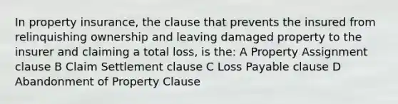 In property insurance, the clause that prevents the insured from relinquishing ownership and leaving damaged property to the insurer and claiming a total loss, is the: A Property Assignment clause B Claim Settlement clause C Loss Payable clause D Abandonment of Property Clause