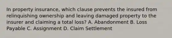 In property insurance, which clause prevents the insured from relinquishing ownership and leaving damaged property to the insurer and claiming a total loss? A. Abandonment B. Loss Payable C. Assignment D. Claim Settlement