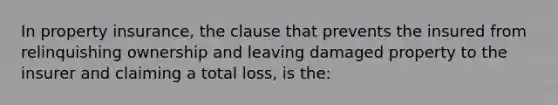 In property insurance, the clause that prevents the insured from relinquishing ownership and leaving damaged property to the insurer and claiming a total loss, is the: