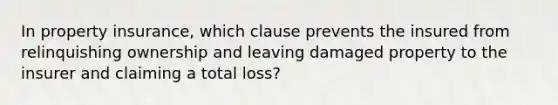 In property insurance, which clause prevents the insured from relinquishing ownership and leaving damaged property to the insurer and claiming a total loss?