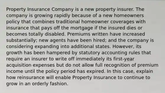 Property Insurance Company is a new property insurer. The company is growing rapidly because of a new homeowners policy that combines traditional homeowner coverages with insurance that pays off the mortgage if the insured dies or becomes totally disabled. Premiums written have increased substantially; new agents have been hired; and the company is considering expanding into additional states. However, its growth has been hampered by statutory accounting rules that require an insurer to write off immediately its first-year acquisition expenses but do not allow full recognition of premium income until the policy period has expired. In this case, explain how reinsurance will enable Property Insurance to continue to grow in an orderly fashion.