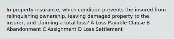 In property insurance, which condition prevents the insured from relinquishing ownership, leaving damaged property to the insurer, and claiming a total loss? A Loss Payable Clause B Abandonment C Assignment D Loss Settlement