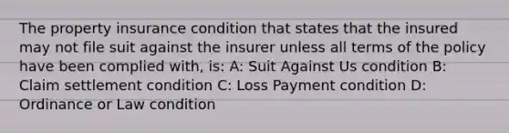 The property insurance condition that states that the insured may not file suit against the insurer unless all terms of the policy have been complied with, is: A: Suit Against Us condition B: Claim settlement condition C: Loss Payment condition D: Ordinance or Law condition