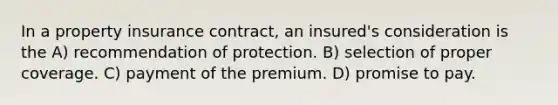 In a property insurance contract, an insured's consideration is the A) recommendation of protection. B) selection of proper coverage. C) payment of the premium. D) promise to pay.