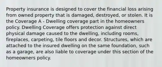 Property insurance is designed to cover the financial loss arising from owned property that is damaged, destroyed, or stolen. It is the Coverage A - Dwelling coverage part in the homeowners policy. Dwelling Coverage offers protection against direct physical damage caused to the dwelling, including rooms, fireplaces, carpeting, tile floors and decor. Structures, which are attached to the insured dwelling on the same foundation, such as a garage, are also liable to coverage under this section of the homeowners policy.