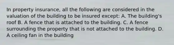 In property insurance, all the following are considered in the valuation of the building to be insured except: A. The building's roof B. A fence that is attached to the building. C. A fence surrounding the property that is not attached to the building. D. A ceiling fan in the building