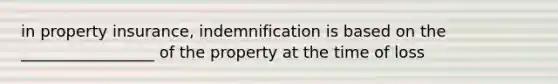 in property insurance, indemnification is based on the _________________ of the property at the time of loss