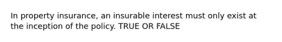 In property insurance, an insurable interest must only exist at the inception of the policy. TRUE OR FALSE